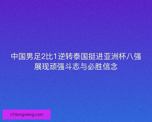 中国男足2比1逆转泰国挺进亚洲杯八强展现顽强斗志与必胜信念