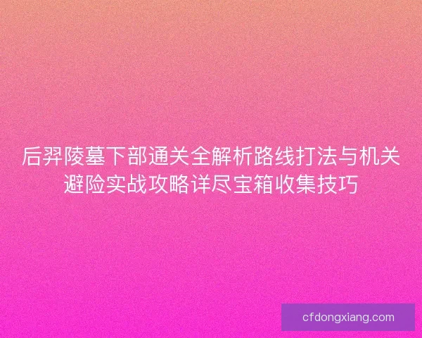 后羿陵墓下部通关全解析路线打法与机关避险实战攻略详尽宝箱收集技巧