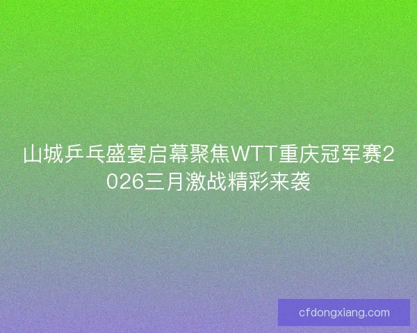 山城乒乓盛宴启幕聚焦WTT重庆冠军赛2026三月激战精彩来袭
