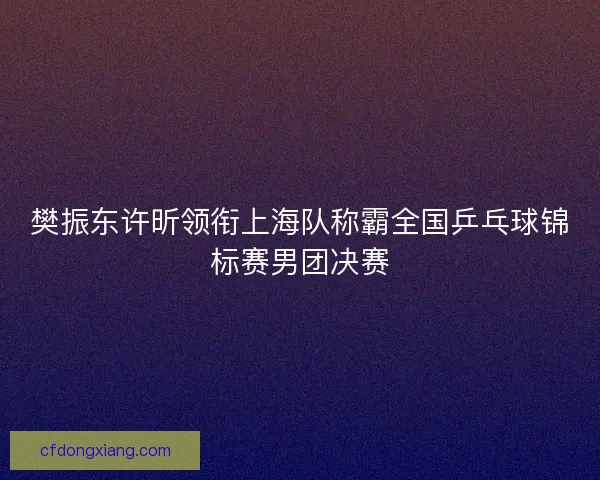 樊振东许昕领衔上海队称霸全国乒乓球锦标赛男团决赛
