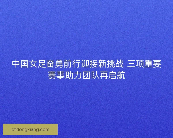 中国女足奋勇前行迎接新挑战 三项重要赛事助力团队再启航