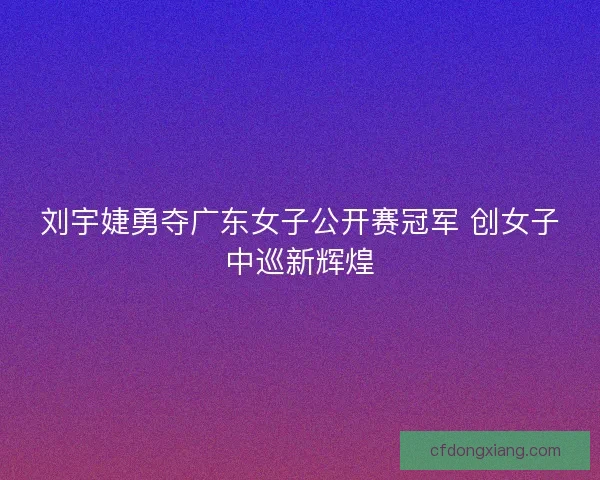 刘宇婕勇夺广东女子公开赛冠军 创女子中巡新辉煌