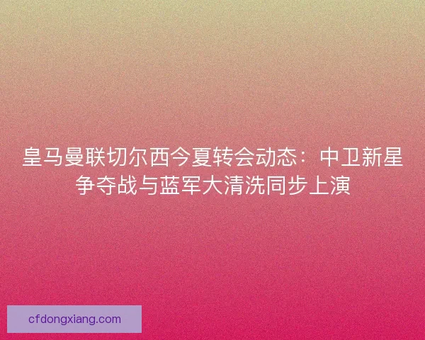 皇马曼联切尔西今夏转会动态：中卫新星争夺战与蓝军大清洗同步上演