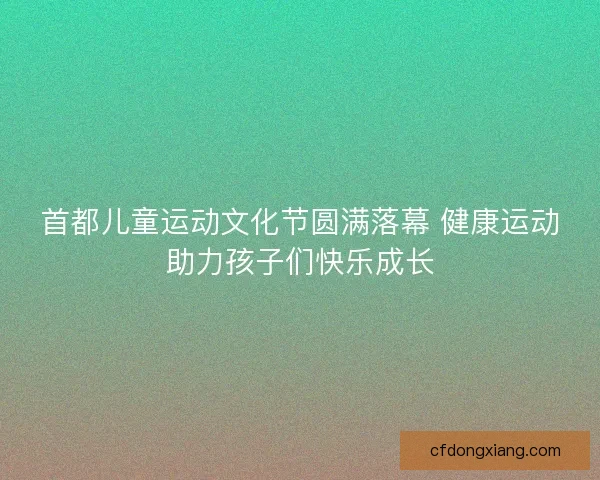 首都儿童运动文化节圆满落幕 健康运动助力孩子们快乐成长