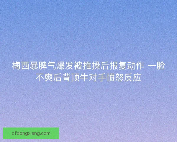 梅西暴脾气爆发被推搡后报复动作 一脸不爽后背顶牛对手愤怒反应