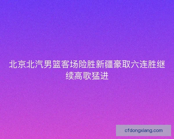 北京北汽男篮客场险胜新疆豪取六连胜继续高歌猛进