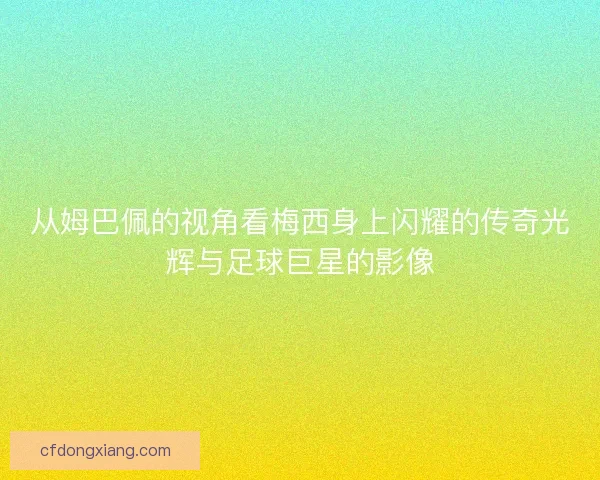 从姆巴佩的视角看梅西身上闪耀的传奇光辉与足球巨星的影像