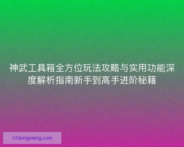 神武工具箱全方位玩法攻略与实用功能深度解析指南新手到高手进阶秘籍