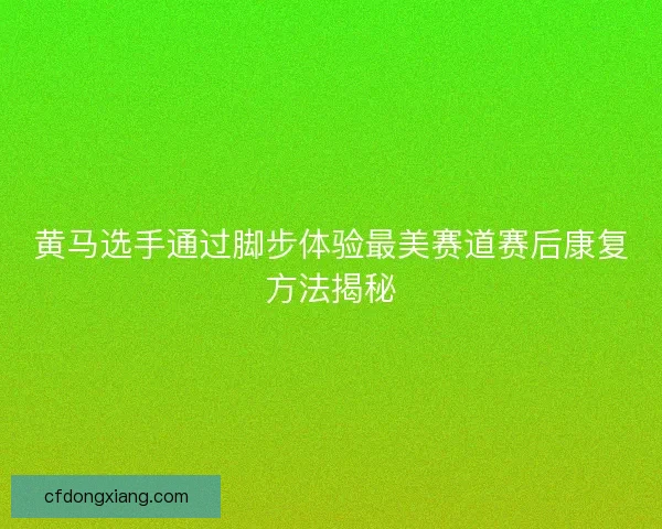 黄马选手通过脚步体验最美赛道赛后康复方法揭秘