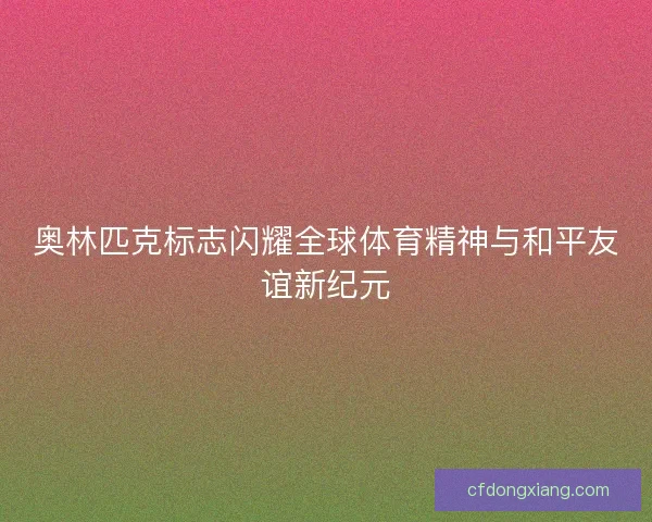 奥林匹克标志闪耀全球体育精神与和平友谊新纪元