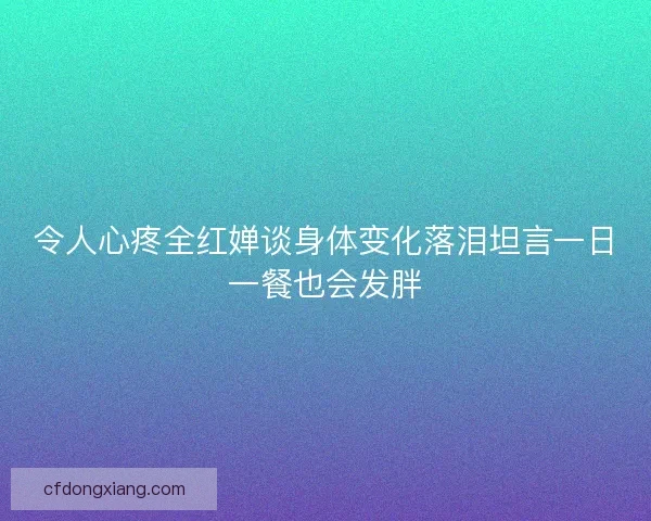 令人心疼全红婵谈身体变化落泪坦言一日一餐也会发胖