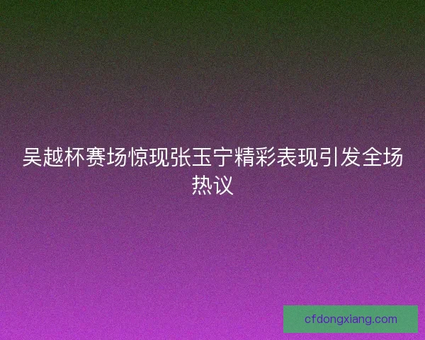 吴越杯赛场惊现张玉宁精彩表现引发全场热议