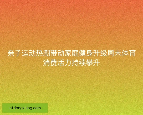 亲子运动热潮带动家庭健身升级周末体育消费活力持续攀升